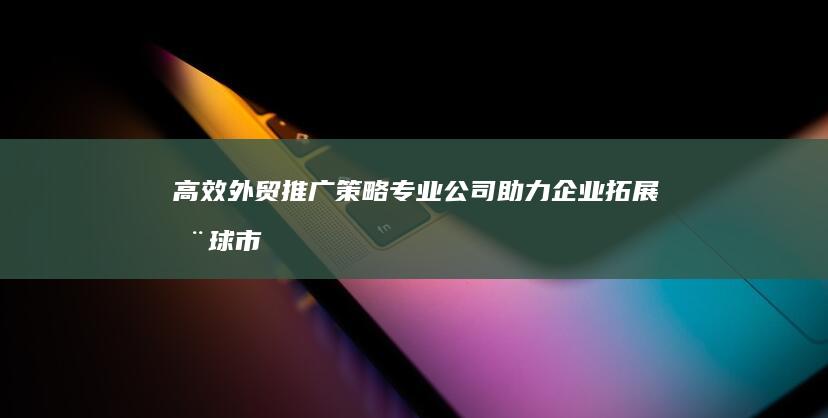 高效外贸推广策略：专业公司助力企业拓展全球市场